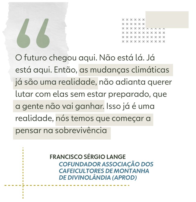 O futuro chegou aqui. No est l. J est aqui. Ento, as mudanas climticas j so uma realidade, no adianta querer lutar com ela sem estar preparado, que a gente no vai ganhar. Isso j  uma realidade, ns temos que comear a pensar na sobrevivncia, afirma Francisco Srgio Lange  Cofundador Associao dos Cafeicultores de Montanha de Divinolndia (Aprod). 